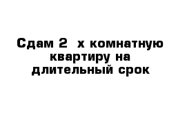 Сдам 2 -х комнатную квартиру на длительный срок